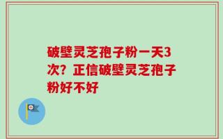 破壁灵芝孢子粉一天3次？正信破壁灵芝孢子粉好不好