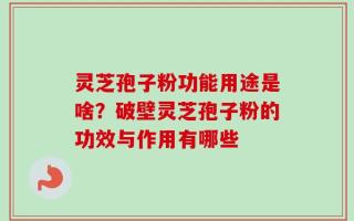 灵芝孢子粉功能用途是啥？破壁灵芝孢子粉的功效与作用有哪些