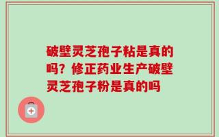 破壁灵芝孢子粘是真的吗？修正药业生产破壁灵芝孢子粉是真的吗