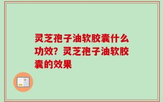 灵芝孢子油软胶囊什么功效？灵芝孢子油软胶囊的效果