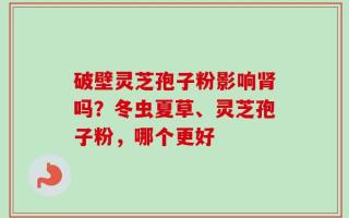 破壁灵芝孢子粉影响肾吗？冬虫夏草、灵芝孢子粉，哪个更好