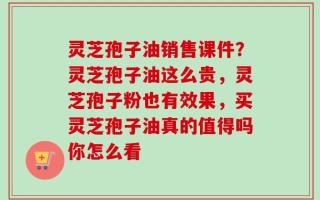 灵芝孢子油销售课件？灵芝孢子油这么贵，灵芝孢子粉也有效果，买灵芝孢子油真的值得吗你怎么看