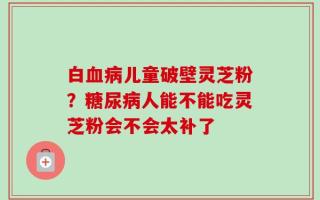 白血病儿童破壁灵芝粉？糖尿病人能不能吃灵芝粉会不会太补了