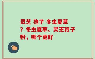 灵芝 孢子 冬虫夏草？冬虫夏草、灵芝孢子粉，哪个更好