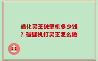通化灵芝破壁机多少钱？破壁机打灵芝怎么做