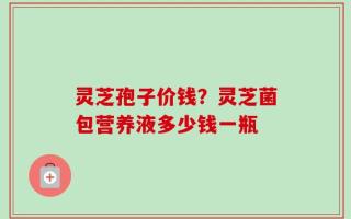 灵芝孢子价钱？灵芝菌包营养液多少钱一瓶
