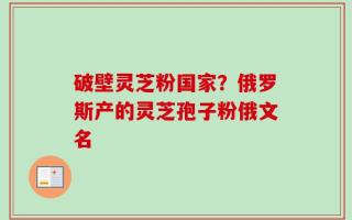 破壁灵芝粉国家？俄罗斯产的灵芝孢子粉俄文名