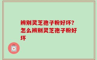 辨别灵芝孢子粉好坏？怎么辨别灵芝孢子粉好坏