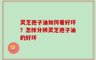 灵芝孢子油如何看好坏？怎样分辨灵芝孢子油的好坏
