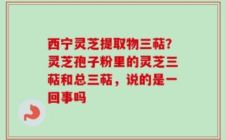 西宁灵芝提取物三萜？灵芝孢子粉里的灵芝三萜和总三萜，说的是一回事吗