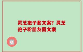 灵芝孢子套文案？灵芝孢子粉朋友圈文案