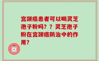 宫颈癌患者可以喝灵芝孢子粉吗？？灵芝孢子粉在宫颈癌防治中的作用？