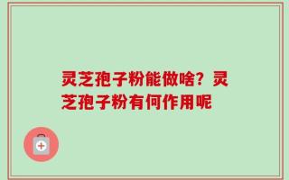 灵芝孢子粉能做啥？灵芝孢子粉有何作用呢