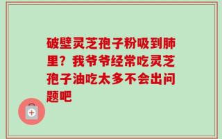 破壁灵芝孢子粉吸到肺里？我爷爷经常吃灵芝孢子油吃太多不会出问题吧