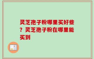 灵芝孢子粉哪里买好些？灵芝孢子粉在哪里能买到