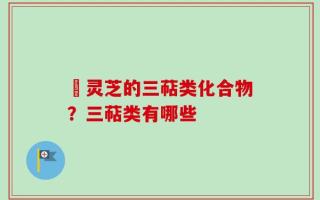 艼灵芝的三萜类化合物？三萜类有哪些