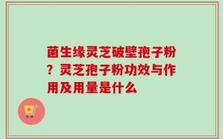 菌生缘灵芝破壁孢子粉？灵芝孢子粉功效与作用及用量是什么