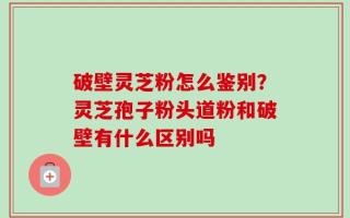 破壁灵芝粉怎么鉴别？灵芝孢子粉头道粉和破壁有什么区别吗