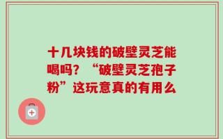 十几块钱的破壁灵芝能喝吗？“破壁灵芝孢子粉”这玩意真的有用么
