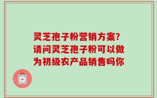 灵芝孢子粉营销方案？请问灵芝孢子粉可以做为初级农产品销售吗你