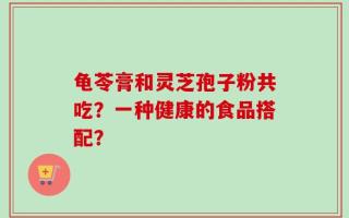 龟苓膏和灵芝孢子粉共吃？一种健康的食品搭配？