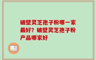 破壁灵芝孢子粉哪一家最好？破壁灵芝孢子粉产品哪家好