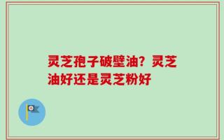 灵芝孢子破壁油？灵芝油好还是灵芝粉好