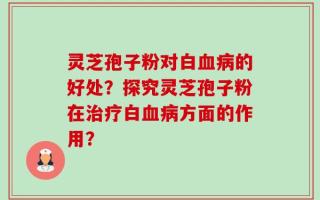 灵芝孢子粉对白血病的好处？探究灵芝孢子粉在治疗白血病方面的作用？