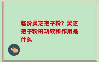 临汾灵芝孢子粉？灵芝孢子粉的功效和作用是什么