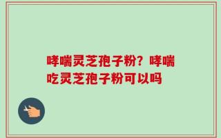 哮喘灵芝孢子粉？哮喘吃灵芝孢子粉可以吗