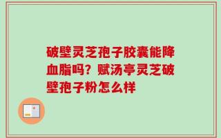 破壁灵芝孢子胶囊能降血脂吗？赋汤亭灵芝破壁孢子粉怎么样