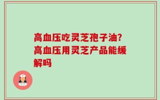 高血压吃灵芝孢子油？高血压用灵芝产品能缓解吗