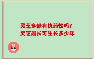 灵芝多糖有抗药性吗？灵芝最长可生长多少年