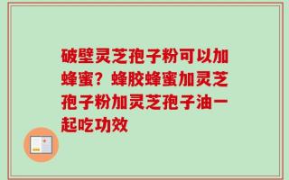 破壁灵芝孢子粉可以加蜂蜜？蜂胶蜂蜜加灵芝孢子粉加灵芝孢子油一起吃功效