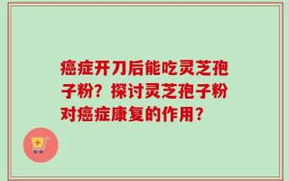 癌症开刀后能吃灵芝孢子粉？探讨灵芝孢子粉对癌症康复的作用？