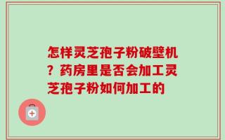怎样灵芝孢子粉破壁机？药房里是否会加工灵芝孢子粉如何加工的