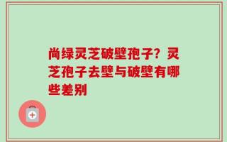 尚绿灵芝破壁孢子？灵芝孢子去壁与破壁有哪些差别