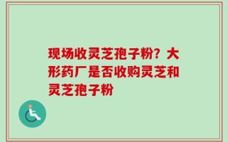 现场收灵芝孢子粉？大形药厂是否收购灵芝和灵芝孢子粉