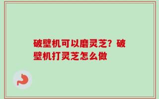 破壁机可以磨灵芝？破壁机打灵芝怎么做