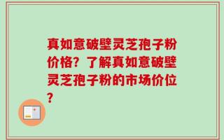 真如意破壁灵芝孢子粉价格？了解真如意破壁灵芝孢子粉的市场价位？