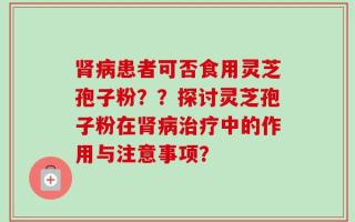 肾病患者可否食用灵芝孢子粉？？探讨灵芝孢子粉在肾病治疗中的作用与注意事项？