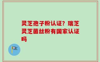 灵芝孢子粉认证？瑞芝灵芝菌丝粉有国家认证吗