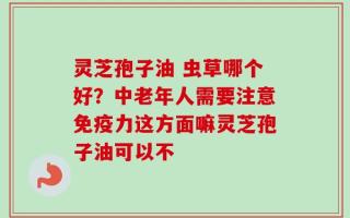 灵芝孢子油 虫草哪个好？中老年人需要注意免疫力这方面嘛灵芝孢子油可以不