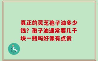 真正的灵芝孢子油多少钱？孢子油通常要几千块一瓶吗好像有点贵