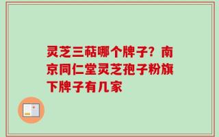 灵芝三萜哪个牌子？南京同仁堂灵芝孢子粉旗下牌子有几家