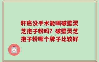 肝癌没手术能喝破壁灵芝孢子粉吗？破壁灵芝孢子粉哪个牌子比较好