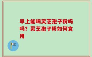 早上能喝灵芝孢子粉吗吗？灵芝孢子粉如何食用