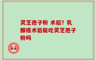 灵芝孢子粉 术后？乳腺癌术后能吃灵芝孢子粉吗