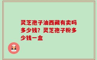 灵芝孢子油西藏有卖吗多少钱？灵芝孢子粉多少钱一盒