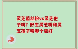 灵芝菌丝粉vs灵芝孢子粉？野生灵芝粉和灵芝孢子粉哪个更好
